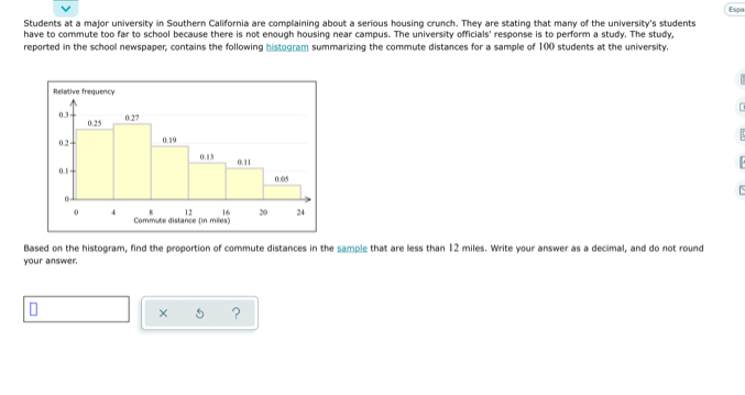 Espa 
Students at a major university in Southern California are complaining about a serious housing crunch. They are stating that many of the university's students 
have to commute too far to school because there is not enough housing near campus. The university officials' response is to perform a study. The study 
reported in the school newspaper, contains the following histogram summarizing the commute distances for a sample of 100 students at the university. 
Based on the histogram, find the proportion of commute distances in the sample that are less than 12 miles. Write your answer as a decimal, and do not round 
your answer. 
× ?