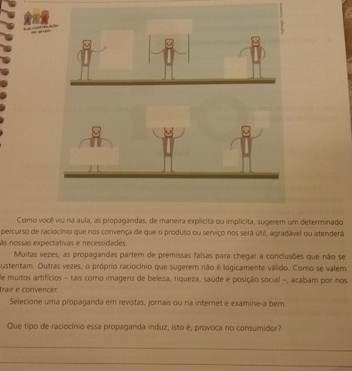 Sua contribuli os grupo 
Como você viu na aula, as propagandas, de maneira explícita ou implícita, sugerem um determinado 
percurso de raciocínio que nos convença de que o produto ou serviço nos será útil, agradável ou atenderá 
às nossas expectativas e necessidades. 
Muitas vezes, as propagandas partem de premissas falsas para chegar a conclusões que não se 
sustentam. Outras vezes, o próprio raciocínio que sugerem não é logicamente válido. Como se valem 
de muitos artifícios - tais como imagens de beleza, riqueza, saúde e posição social -, acabam por nos 
trair e convencer. 
Selecione uma propaganda em revistas, jornais ou na internet e examine-a bem. 
Que tipo de raciocínio essa propaganda induz, isto é, provoca no consumidor? 
_ 
_