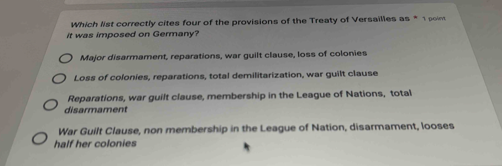 Which list correctly cites four of the provisions of the Treaty of Versailles as * 1 point
it was imposed on Germany?
Major disarmament, reparations, war guilt clause, loss of colonies
Loss of colonies, reparations, total demilitarization, war guilt clause
Reparations, war guilt clause, membership in the League of Nations, total
disarmament
War Guilt Clause, non membership in the League of Nation, disarmament, looses
half her colonies