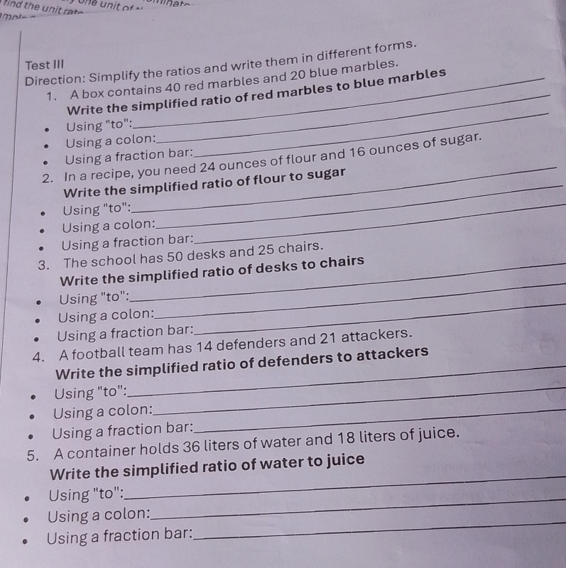 Test III Direction: Simplify the ratios and write them in different forms. 
1. A box contains 40 red marbles and 20 blue marbles. 
Write the simplified ratio of red marbles to blue marbles 
Using "to": 
Using a colon: 
_ 
_ 
Using a fraction bar: 
2. In a recipe, you need 24 ounces of flour and 16 ounces of sugar. 
_ 
Write the simplified ratio of flour to sugar 
Using "to": 
Using a colon: 
Using a fraction bar: 
3. The school has 50 desks and 25 chairs. 
Write the simplified ratio of desks to chairs 
Using "to": 
Using a colon: 
_ 
Using a fraction bar: 
_ 
4. A football team has 14 defenders and 21 attackers. 
_ 
Write the simplified ratio of defenders to attackers 
Using "to": 
Using a colon:_ 
Using a fraction bar: 
5. A container holds 36 liters of water and 18 liters of juice. 
_ 
Write the simplified ratio of water to juice 
Using "to":_ 
Using a colon: 
Using a fraction bar: 
_