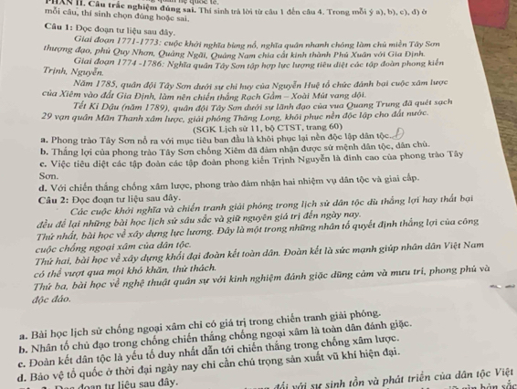 HAN II. Câu trắc nghiệm đúng sai. Thí sinh trả lời từ câu 1 đến câu 4. Trong mỗi ý a), b), c), đ) ở
mỗi câu, thí sinh chọn đúng hoặc sai.
Câu 1: Đọc đoạn tư liệu sau đây.
Giai đoạn 1771-1773: cuộc khởi nghĩa bùng nổ, nghĩa quân nhanh chóng làm chủ miền Tây Sơn
thượng đạo, phủ Quy Nhơn, Quảng Ngãi, Quảng Nam chia cất kinh thành Phủ Xuân với Gia Định.
Trịnh, Nguyễn.  Giai đoạn 1774 -1786: Nghĩa quân Tây Sơn tập hợp lực lượng tiêu điệt các tập đoàn phong kiến
Năm 1785, quân đội Tây Sơn dưới sự chỉ huy của Nguyễn Huệ tổ chức đánh bại cuộc xâm lược
của Xiêm vào đất Gia Định, làm nên chiến thắng Rạch Gầm - Xoài Mút vang đội.
Tết Kỉ Dậu (năm 1789), quân đội Tây Sơn dưới sự lãnh đạo của vua Quang Trung đã quét sạch
29 vạn quân Mãn Thanh xâm lược, giải phóng Thăng Long, khối phục nền độc lập cho đất nước.
(SGK Lịch sử 11, bộ CTST, trang 60)
a. Phong trào Tây Sơn nổ ra với mục tiêu ban đầu là khôi phục lại nền độc lập dân tộc.
b. Thắng lợi của phong trào Tây Sơn chống Xiêm đã đâm nhận được sứ mệnh dân tộc, dân chủ.
c. Việc tiêu diệt các tập đoàn các tập đoàn phong kiến Trịnh Nguyễn là đinh cao của phong trào Tây
Son.
d. Với chiến thắng chống xâm lược, phong trào đâm nhận hai nhiệm vụ dân tộc và giai cấp.
Câu 2: Đọc đoạn tư liệu sau đây.
Các cuộc khởi nghĩa và chiến tranh giải phóng trong lịch sử dân tộc dù thắng lợi hay thất bại
đều để lại những bài học lịch sử sâu sắc và giữ nguyên giá trị đến ngày nay.
Thứ nhất, bài học về xây dựng lực lương. Đây là một trong những nhân tố quyết định thẳng lợi của công
cuộc chống ngoại xâm của dân tộc.
Thứ hai, bài học về xây dựng khổi đại đoàn kết toàn dân. Đoàn kết là sức mạnh giúp nhân dân Việt Nam
có thể vượt qua mọi khó khăn, thứ thách.
Thứ ba, bài học về nghệ thuật quân sự với kinh nghiệm đánh giặc dũng cảm và mưu trí, phong phủ và
độc đáo.
a. Bài học lịch sử chống ngoại xâm chi có giá trị trong chiến tranh giải phóng.
b. Nhân tố chủ đạo trong chống chiến thắng chống ngoại xâm là toàn dân đánh giặc.
e. Đoàn kết dân tộc là yếu tố duy nhất dẫn tới chiến thắng trong chống xâm lược.
d. Bảo vệ tổ quốc ở thời đại ngày nay chỉ cần chú trọng sản xuất vũ khí hiện đại.
l đoạn tự liêu sau đây.
đổi với sự sinh tồn và phát triển của dân tộc Việt
yìn bàn sắc