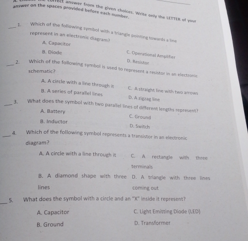 answer on the spaces provided before each number.
rect answer from the given choices. Write only the LETTER of your
_ Which of the following symbol with a triangle pointing towards a line
represent in an electronic diagram?
A. Capacitor
B. Diode
C. Operational Amplifier
D. Resistor
_2. Which of the following symbol is used to represent a resistor in an electronic
schematic?
A. A circle with a line through it C. A straight line with two arrows
B. A series of parallel lines D. A zigzag line
_3. What does the symbol with two parallel lines of different lengths represent?
A. Battery C. Ground
B. Inductor D. Switch
_4. Which of the following symbol represents a transistor in an electronic
diagram?
A. A circle with a line through it C. A rectangle with three
terminals
B. A diamond shape with three D. A triangle with three lines
lines coming out
_
5. What does the symbol with a circle and an “ X ” inside it represent?
A. Capacitor C. Light Emitting Diode (LED)
B. Ground D. Transformer