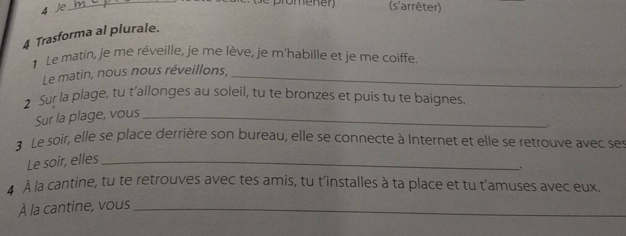 promener) 
4 Je _(s'arrêter) 
4 Trasforma al plurale. 
1 Le matin, je me réveille, je me lève, je m’habille et je me coiffe. 
Le matin, nous nous réveillons,_ 
2 Sur la plage, tu t’allonges au soleil, tu te bronzes et puis tu te baignes. 
Sur la plage, vous_ 
3 Le soir, elle se place derrière son bureau, elle se connecte à Internet et elle se retrouve avec ses 
Le soir, elles_ 
4 À la cantine, tu te retrouves avec tes amis, tu t'installes à ta place et tu t'amuses avec eux. 
À la cantine, vous_