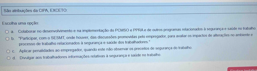 São atribuições da CIPA, EXCETO:
Escolha uma opção:
a. Colaborar no desenvolvimento e na implementação do PCMSO e PPRA e de outros programas relacionados à segurança e saúde no trabalho.
b. ''Participar, com o SESMT, onde houver, das discussões promovidas pelo empregador, para avaliar os impactos de alterações no ambiente e
processo de trabalho relacionados à segurança e saúde dos trabalhadores."
c. Aplicar penalidades ao empregador, quando este não observar os preceitos de segurança do trabalho.
d. Divulgar aos trabalhadores informações relativas à segurança e saúde no trabalho.