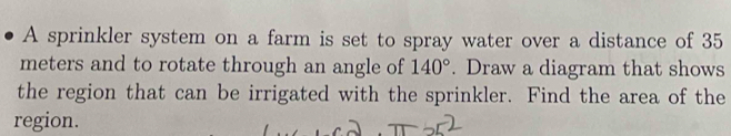 A sprinkler system on a farm is set to spray water over a distance of 35
meters and to rotate through an angle of 140°. Draw a diagram that shows 
the region that can be irrigated with the sprinkler. Find the area of the 
region.