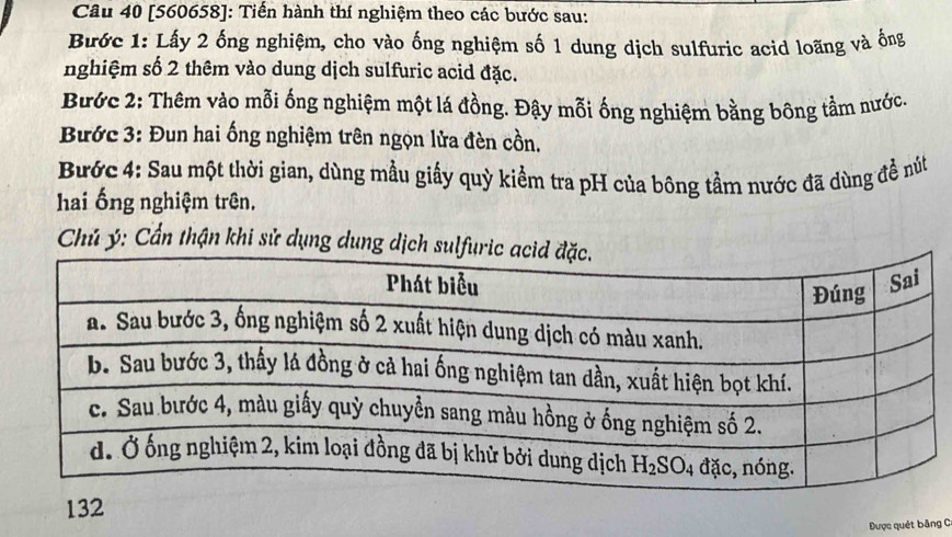 [560658]: Tiến hành thí nghiệm theo các bước sau:
Bước 1: Lấy 2 ống nghiệm, cho vào ống nghiệm số 1 dung dịch sulfuric acid loãng và ống
nghiệm số 2 thêm vào dung dịch sulfuric acid đặc.
Bước 2: Thêm vào mỗi ống nghiệm một lá đồng. Đậy mỗi ống nghiệm bằng bông tầm nước.
Bước 3: Đun hai ống nghiệm trên ngọn lửa đèn cồn.
Bước 4: Sau một thời gian, dùng mẫu giấy quỳ kiểm tra pH của bông tầm nước đã dùng đề nút
hai ống nghiệm trên.
Chủ ý: Cần thận khi sử dụng dung dịch
132
Được quét băng C