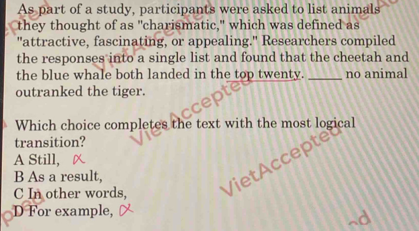 As part of a study, participants were asked to list animals
they thought of as "charismatic," which was defined as
"attractive, fascinating, or appealing." Researchers compiled
the responses into a single list and found that the cheetah and
the blue whale both landed in the top twenty. _no animal
outranked the tiger.
Which choice completes the text with the most logical
transition?
A Still,

B As a result,
C In other words,
VietA
D For example,