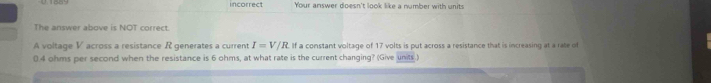 incorrect Your answer doesn't look like a number with units 
The answer above is NOT correct. 
A voltage V across a resistance R generates a current I=V/R If a constant voltage of 17 volts is put across a resistance that is increasing at a rate of
0.4 ohms per second when the resistance is 6 ohms, at what rate is the current changing? (Give units.)