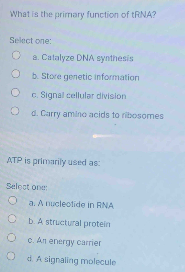 What is the primary function of tRNA?
Select one:
a. Catalyze DNA synthesis
b. Store genetic information
c. Signal cellular division
d. Carry amino acids to ribosomes
ATP is primarily used as:
Select one:
a. A nucleotide in RNA
b. A structural protein
c. An energy carrier
d. A signaling molecule