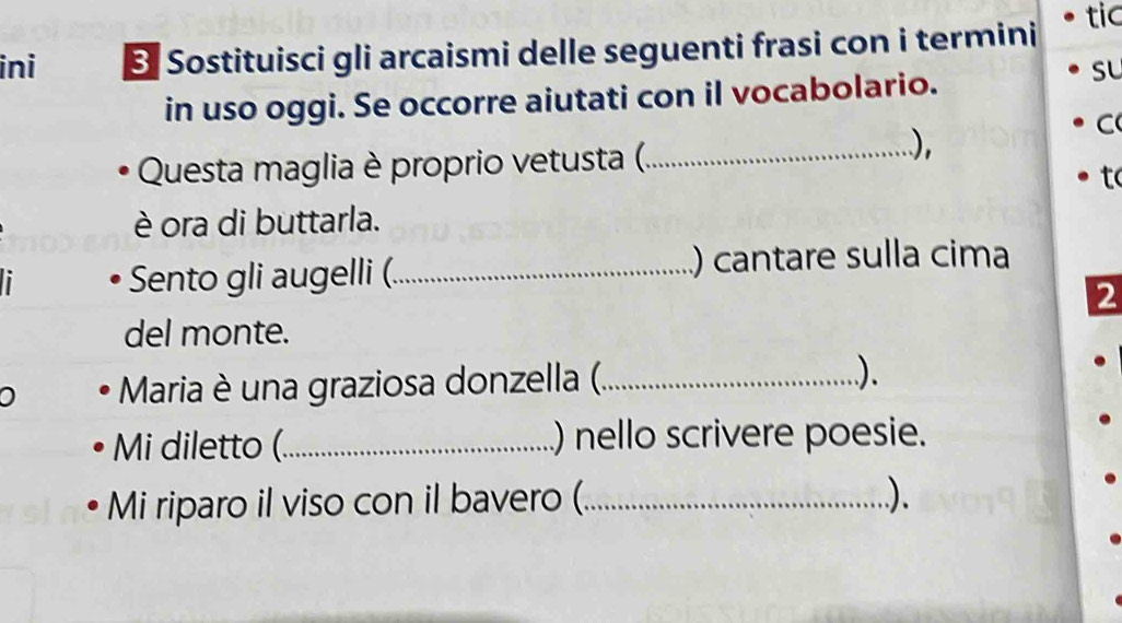 ini 3 Sostituisci gli arcaismi delle seguenti frasi con i termini 
tic 
in uso oggi. Se occorre aiutati con il vocabolario. 
sL 
Questa maglia è proprio vetusta (_ 
), 
C 
tc 
è ora di buttarla. 
Sento gli augelli (._ ) cantare sulla cima 
2 
del monte. 
0 Maria è una graziosa donzella (_ ). 
Mi diletto (_ ) nello scrivere poesie. 
Mi riparo il viso con il bavero (_ ).