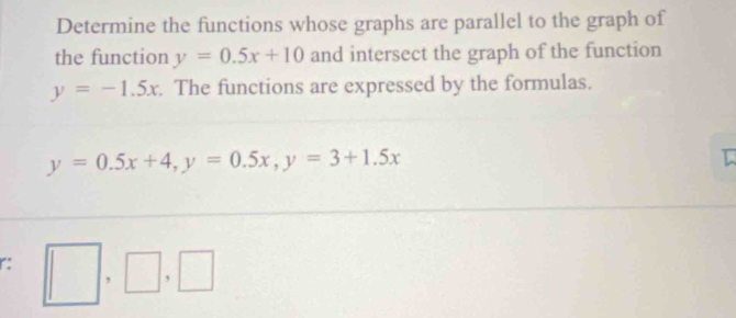 Determine the functions whose graphs are parallel to the graph of 
the function y=0.5x+10 and intersect the graph of the function
y=-1.5x. The functions are expressed by the formulas.
y=0.5x+4, y=0.5x, y=3+1.5x
r: □ ,□ ,□