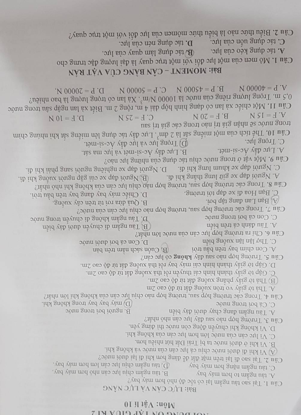 đung ón tập giua k1 2
Môn: Vật lí 10
Bài: Lực cản và lực nâng
Câu 1. Tại sao tàu ngầm lại có tốc độ nhỏ hơn máy bay?
A. tàu ngầm to hơn máy bay B. tàu ngầm chịu lực cản nhỏ hơn máy bay.
C. tàu ngầm nặng hơn máy bay D. tàu ngầm chịu lực cản lơn hơn máy bay.
Câu 2. Tại sao đi lại trên mặt đất dễ dàng hơn khi đi lại dưới nước?
A Vì khi đi dưới nước chịu cả lực cản của nước và không khí.
B. Vì khi ở dưới nước ta bị Trái Đất hút nhiều hơn.
C. Vì lực cản của nước lớn hơn lực cản của không khí.
D. Vì không khí chuyển động còn nước thì đứng yên.
Câu 3. Trường hợp nào sau đây lực cản nhỏ nhất?
A. Tàu ngầm đang chạy dưới đáy biển B. người bơi trong nước
C. Cá bơi trong nước D máy bay bay trong không khi.
Câu 4. Trong các trường hợp sau, trường hợp nào chịu lực cản của không khí lớn nhất?
A. Thả tờ giấy vo tròn xuống đất từ độ cao 2m
B. Thả tờ giấy phẳng xuống đất từ độ cao 2m.
C. Gập tờ giấy thành hình cái thuyền rồi thả xuống đất từ độ cao 2m.
D. Gập tờ giấy thành hình cái máy bay rồi thả xuống đất từ độ cao 2m.
Câu 5. Trường hợp nào sau đây không có lực cản?
A. Con chim bay trên bầu trời B. Cuốn sách nằm trên bàn
C. Thợ lặn lặn xuống biển D. Con cá bơi dưới nước
Câu 6. Chỉ ra trường hợp lực cản của nước lớn nhất?
A. Tàu đánh cá trên biển B. Tàu ngầm di chuyển dưới đáy biển
C. Con cá bơi trong nước D. Tàu ngầm không di chuyển trong nước
Câu 7. Trong các trường hợp sau, trường hợp nào chịu lực cản của nước?
A Bạn Lan đang tập bơi. B. Quả dừa rơi từ trên cây xuống.
C. Bạn Hoa đi xe đạp tới trường. D. Chiếc máy bay đang bay trên bầu trời.
Câu 8. Trong các trường hợp sau, trường hợp nào chịu lực cản của không khí nhỏ nhất?
A. Người đạp xe giữ lưng thắng khi đi. B. Người đạp xe cúi gập người xuống khi đi.
C. Người đạp xe khum lưng khi đi. D. Người đạp xe nghiêng người sang phải khi đi.
Câu 9. Một vật ở trong nước chịu tác dụng của những lực nào?
A. Lực đầy Ac-si-me B. Lực đầy Ác-si-mét và lực ma sát.
C. Trọng lực. Dị Trọng lực và lực đầy Ác-si-mét.
Câu 10. Thể tích của một miếng sắt là 2dm^3. Lực đầy tác dụng lên miếng sắt khi nhúng chìm
trong nước sẽ nhận giá trị nào trong các giá trị sau
A. F=15N B. F=20N C. F=25N D. F=10N
Câu 11. Một chiếc xà lan có dạng hình hộp dài 4 m, rộng 2 m. Biết xà lan ngập sâu trong nước
0,5 m. Trọng lượng riêng của nước là 10000N/m^3. Xà lan có trọng lượng là bao nhiêu?
A. P=40000N B. P=45000N C. P=50000N D. P=20000N.
Bài: MOMENT - CÂN BẢNG CủA VậT RÁN
Câu 1. Mô men của một lực đối với một trục quay là đại lượng đặc trưng cho
A. tác dụng kéo của lực. B tác dụng làm quay của lực.
C. tác dụng uốn của lực. D. tác dụng nén của lực.
Câu 2. Biểu thức nào là biểu thức mômen của lực đối với một trục quay?