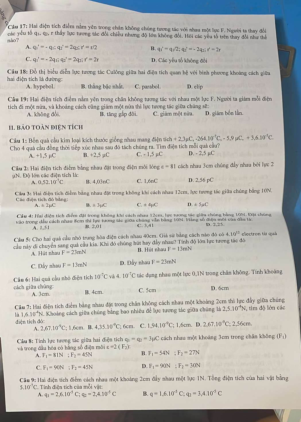 Hai điện tích điểm nằm yên trong chân không chúng tương tác với nhau một lực F. Người ta thay đổi
các yếu tố q1, q2, r thấy lực tương tác đổi chiều nhưng độ lớn không đổi. Hỏi các yếu tố trên thay đổi như thế
nào?
A. q_1'=-q_1;q_2'=2q_2;r'=r/2 B. q_1'=q_1/2;q_2'=-2q_2;r'=2r
C. q_1'=-2q_1;q_2'=2q_2;r'=2r D. Các yếu tố không đổi
Câu 18: Đồ thị biểu diễn lực tương tác Culông giữa hai điện tích quan hệ với bình phương khoảng cách giữa
hai điện tích là đường:
A. hypebol. B. thắng bậc nhất. C. parabol. D. elíp
Câu 19: Hai điện tích điểm nằm yên trong chân không tương tác với nhau một lực F. Người ta giảm mỗi điện
tích đi một nửa, và khoảng cách cũng giảm một nửa thì lực tương tác giữa chúng sẽ:
A. không đổi. B. tăng gấp đôi. C. giảm một nửa. D. giảm bốn lần.
11. bảO tOàN đIệN tích
Câu 1: Bốn quả cầu kim loại kích thước giống nhau mang điện tích +2,3mu C,-264.10^(-7)C,-5,9mu C,+3,6.10^(-5)C.
Cho 4 quả cầu đồng thời tiếp xúc nhau sau đó tách chúng ra. Tìm điện tích mỗi quả cầu?
A. +1,5 µC B. +2,5 µC C. - 1,5 µC D. - 2,5 µC
Câu 2: Hai điện tích điểm bằng nhau đặt trong điện môi lỏng varepsilon =81 cách nhau 3cm chúng đầy nhau bởi lực 2
μN. Độ lớn các điện tích là:
A. 0,52.10^(-7)C B. 4,03nC C. 1,6nC D. 2,56 pC
Câu 3: Hai điện tích điểm bằng nhau đặt trong không khí cách nhau 12cm, lực tương tác giữa chúng bằng 10N.
Các điện tích đó bằng:
A. ± 2mu C B. ± 3mu C C. ± 4mu C D. ± 5mu C
Câu 4: Hai điện tích điểm đặt trong không khí cách nhau 12cm, lực tương tác giữa chúng bằng 10N. Đặt chúng
vào trong dầu cách nhau 8cm thì lực tương tác giữa chúng vẫn bằng 10N. Hằng số điện môi của đầu là:
A. 1,51 B. 2,01 C. 3,41 D. 2,25.
Câu 5: Cho hai quả cầu nhỏ trung hòa điện cách nhau 40cm. Giả sử bằng cách nào đó có 4.10^(12) electron từ quả
cầu này di chuyển sang quả cầu kia. Khi đó chúng hút hay đầy nhau? Tính độ lớn lực tương tác đó
A. Hút nhau F=23mN B. Hút nhau F=13mN
C. Đầy nhau F=13mN D. Đầy nhau F=23mN
Câu 6: Hai quả cầu nhỏ điện tích 10^(-7)C và 4. 10^(-7)C tác dụng nhau một lực 0,1N trong chân không. Tính khoảng
cách giữa chúng: D. 6cm
A. 3cm. B. 4cm.
C. 5cm
Câu 7: Hai điện tích điểm bằng nhau đặt trong chân không cách nhau một khoảng 2cm thì lực đầy giữa chúng
là ,6.10^(-4)N. Khoảng cách giữa chúng bằng bao nhiêu để lực tương tác giữa chúng là 2,5.10^(-4)N , tìm độ lớn các
điện tích đó:
A. 2,67.10^(-9)C; 1,6cm. B. 4,35.10^(-9)C; 6cm. C. 1,94.10^(-9)C; 1,6cm. D. 2,67.10^(-9)C; 2,56cm.
Câu 8: Tính lực tương tác giữa hai điện tích q_1=q_2=3mu C cách nhau một khoảng 3cm trong chân không (F1)
và trong dầu hỏa có hằng số điện môi varepsilon =2(F_2):
A. F_1=81N;F_2=45N
B. F_1=54N;F_2=27N
C. F_1=90N;F_2=45N D. F_1=90N;F_2=30N
Câu 9: Hai điện tích điểm cách nhau một khoảng 2cm đầy nhau một lực 1N. Tổng điện tích của hai vật bằng
5.10^(-7)C :. Tính điện tích của mỗi vật:
A. q_1=2,6.10^(-5)C;q_2=2,4.10^(-5)C B. q=1,6.10^(-5)C;q_2=3,4.10^(-5)C