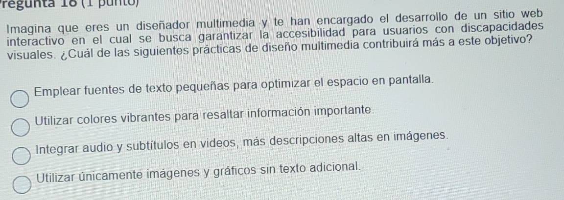 regunta 18 (1 punto)
Imagina que eres un diseñador multimedia y te han encargado el desarrollo de un sitio web
interactivo en el cual se busca garantizar la accesibilidad para usuarios con discapacidades
visuales. ¿Cuál de las siguientes prácticas de diseño multimedia contribuirá más a este objetivo?
Emplear fuentes de texto pequeñas para optimizar el espacio en pantalla.
Utilizar colores vibrantes para resaltar información importante.
Integrar audio y subtítulos en videos, más descripciones altas en imágenes.
Utilizar únicamente imágenes y gráficos sin texto adicional.