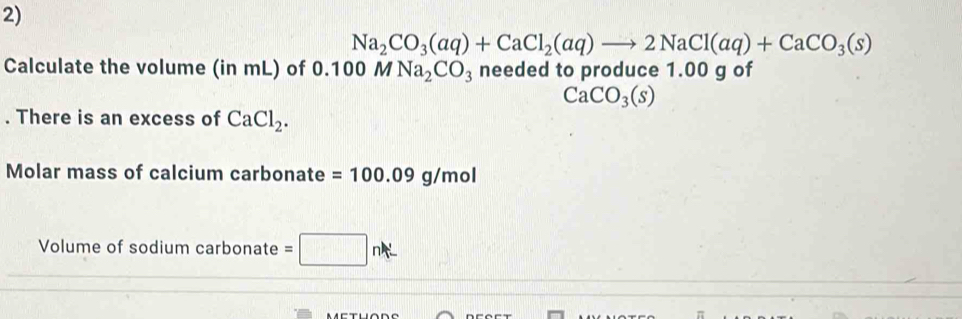 Na_2CO_3(aq)+CaCl_2(aq)to 2NaCl(aq)+CaCO_3(s)
Calculate the volume (in mL) of 0.100MNa_2CO_3 needed to produce 1.00 g of
CaCO_3(s). There is an excess of CaCl_2. 
Molar mass of calcium carbonate =100.09g/mol
Volume of sodium carbonate =□ nA_ ^