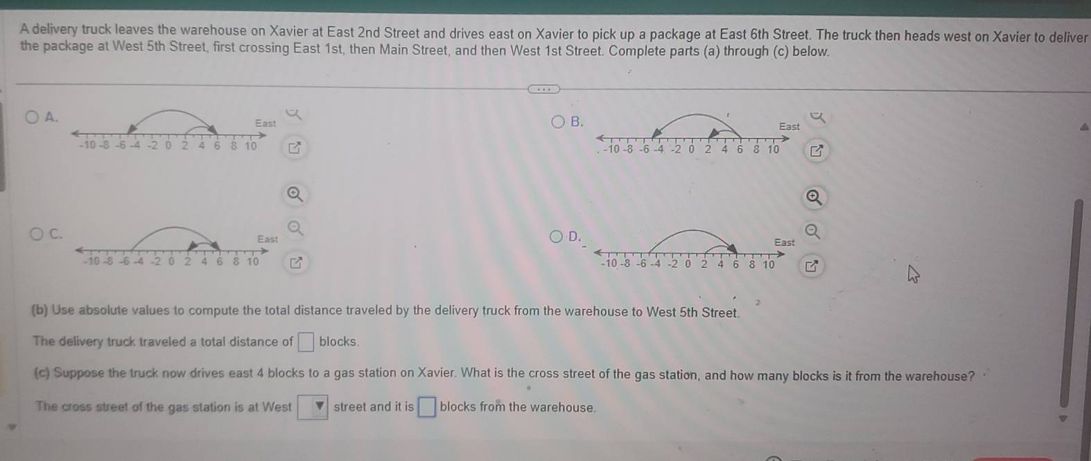 A delivery truck leaves the warehouse on Xavier at East 2nd Street and drives east on Xavier to pick up a package at East 6th Street. The truck then heads west on Xavier to deliver
the package at West 5th Street, first crossing East 1st, then Main Street, and then West 1st Street. Complete parts (a) through (c) below.
A.
B.
East East a
-10 8 -6 -4 -2 0 2 4 6 8 10 -8 -6 -4 -2 0 2 6 8 10 B
-10
C.
East
D.
East
-10 -8 -6 -4 -2 0 2 4 6 8 10 10 -8 -6 -4 . 2 2 4 6 8 10
(b) Use absolute values to compute the total distance traveled by the delivery truck from the warehouse to West 5th Street.
The delivery truck traveled a total distance of □ blocks
(c) Suppose the truck now drives east 4 blocks to a gas station on Xavier. What is the cross street of the gas station, and how many blocks is it from the warehouse?
The cross street of the gas station is at West □ street and it is □ blocks from the warehouse