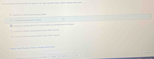 One unusual characteristic of water is its high specific heat, which means that water
warms or cools surrounding arees
changes temperature slowly
absorbs a great amount of heat before its temperature changes
boils at a higher temperature than other liquids
retains surface tension better than other liquids
Need help? Heview these concept resources.
[] Aeaong
nc e to sbnd your enr . High Merhorm Loy
