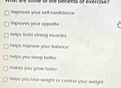 what are some of the benefits of exercise?
improves your self-confidence
improves your appetite
helps build strong muscles
helps improve your balance
helps you sleep better
makes you grow faster
helps you lose weight or control your weight