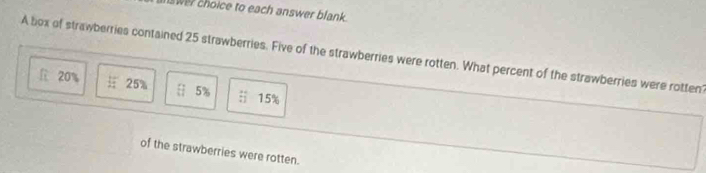 wer choice to each answer blank .
A box of strawberries contained 25 strawberries. Five of the strawberries were rotten. What percent of the strawberries were rotten?
l 20% 25% H 5% overleftrightarrow :1 15%
of the strawberries were rotten.