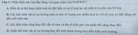 Nhận định nào sau đây đúng với quan niệm của DARWIN?
A. Biển dị cá thể được phát sinh do đột biển và sự tổ hợp lại vật chất di truyền của bố mẹ.
B. Các loài sinh vật có xu hướng sinh ra một số lượng con nhiều hơn so với số con có thể sống sót
đến tuổi sinh sản.
C. Khi điều kiện sống thay đổi, tần số alen và tần số kiểu gen của quần thể cũng thay đổi.
D. Quần thể sinh vật có xu hướng thay đổi kích thước trong mọi điều kiện môi trường.