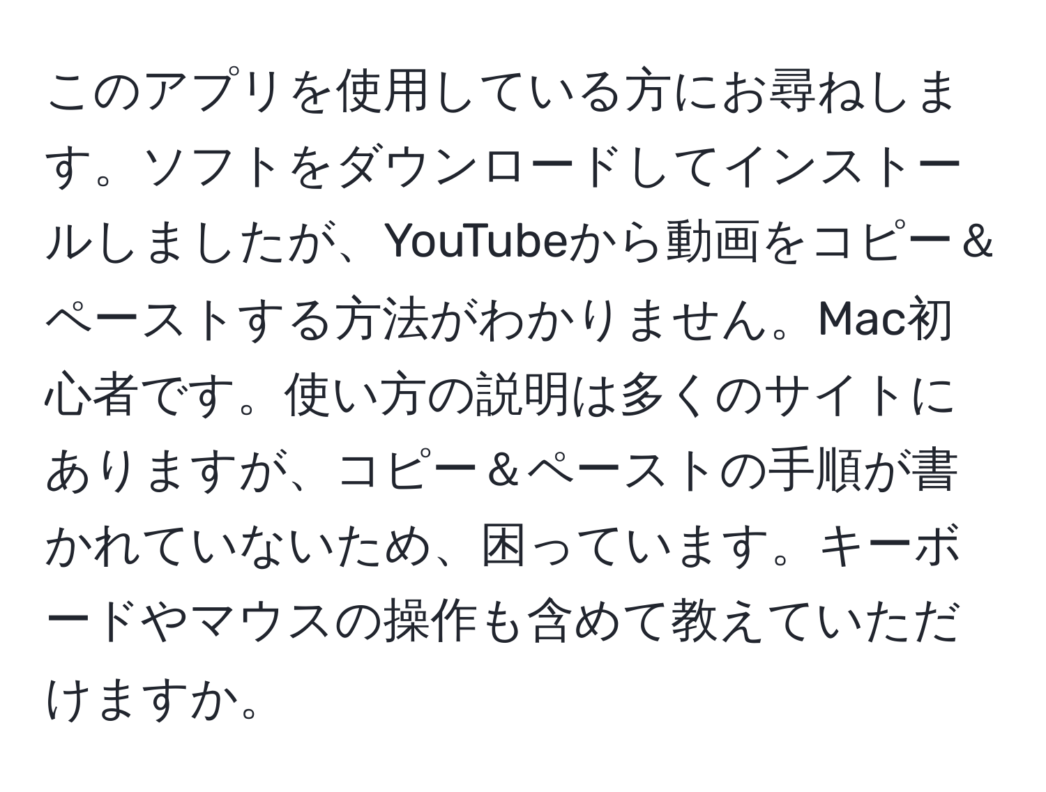 このアプリを使用している方にお尋ねします。ソフトをダウンロードしてインストールしましたが、YouTubeから動画をコピー＆ペーストする方法がわかりません。Mac初心者です。使い方の説明は多くのサイトにありますが、コピー＆ペーストの手順が書かれていないため、困っています。キーボードやマウスの操作も含めて教えていただけますか。