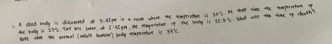 A dead body is discovered at 3:45pm in a room where the temperature is 20°C. At that time the temperature of 
the body is 27°C. Two nrs later, at 5:45pm , the temperature of the body is 25.3°C. What was the time of death? 
Note that the normal (adult human) body temperature is 37°C.