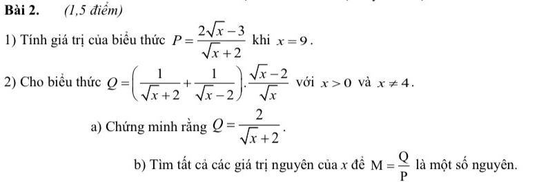 (1,5 điểm) 
1) Tính giá trị của biểu thức P= (2sqrt(x)-3)/sqrt(x)+2  khi x=9. 
2) Cho biểu thức Q=( 1/sqrt(x)+2 + 1/sqrt(x)-2 ). (sqrt(x)-2)/sqrt(x)  với x>0 và x!= 4. 
a) Chứng minh rằng Q= 2/sqrt(x)+2 . 
b) Tìm tất cả các giá trị nguyên của x đề M= Q/P  là một số nguyên.