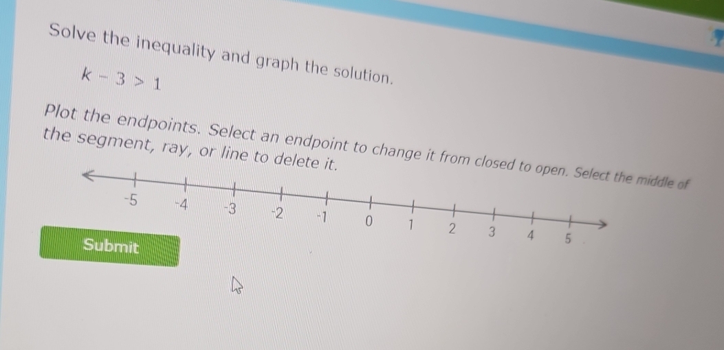 Solve the inequality and graph the solution.
k-3>1
Plot the endpoints. Select an endpoint to change it from clddle of 
the segment, ray, or line to delet 
Submit