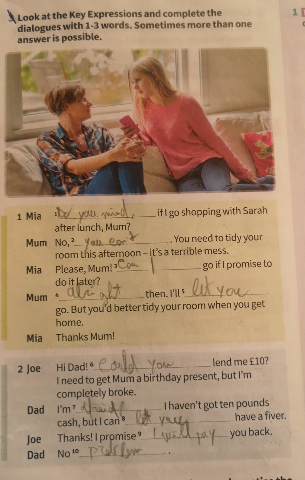 Look at the Key Expressions and complete the 1 
dialogues with 1-3 words. Sometimes more than one 
answer is possible. 
1 Mia _if I go shopping with Sarah 
after lunch, Mum? 
Mum No, ²_ . You need to tidy your 
room this afternoon - it’s a terrible mess. 
Mia Please, Mum! ³_ go if I promise to 
do it later? 
Mum _then. I'll ⁵_ 
go. But you’d better tidy your room when you get 
home. 
Mia Thanks Mum! 
2 Joe Hi Dad! _lend me £10? 
I need to get Mum a birthday present, but I’m 
completely broke. 
Dad I'm ⁷_ I haven’t got ten pounds
cash, but I can ⁸_ have a fiver. 
Joe Thanks! I promise _ 
you back. 
Dad NO^(10) _ 
.