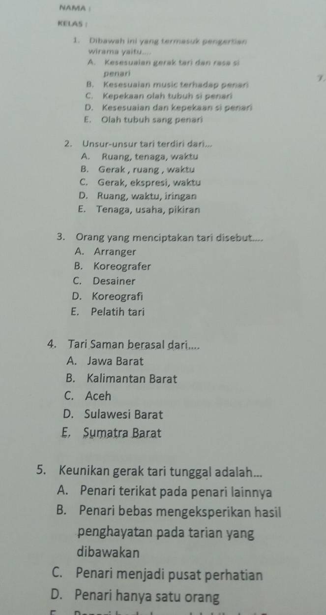 NAMA ：
KELAS ：
1. Dibawah ini yang termasuk pengertian
wirama yaitu....
A. Kesesuaian gerak tari dan rasa si
penari
B. Kesesuaian music terhadap penar
C. Kepekaan olah tubuh si penari
D. Kesesuaian dan kepekaan si penan
E. Olah tubuh sang penari
2. Unsur-unsur tari terdiri dari...
A. Ruang, tenaga, waktu
B. Gerak , ruang , waktu
C. Gerak, ekspresi, waktu
D. Ruang, waktu, iringan
E. Tenaga, usaha, pikiran
3. Orang yang menciptakan tari disebut....
A. Arranger
B. Koreografer
C. Desainer
D. Koreografi
E. Pelatih tari
4. Tari Saman berasal dari....
A. Jawa Barat
B. Kalimantan Barat
C. Aceh
D. Sulawesi Barat
E. Sumatra Barat
5. Keunikan gerak tari tunggal adalah...
A. Penari terikat pada penari lainnya
B. Penari bebas mengeksperikan hasil
penghayatan pada tarian yang
dibawakan
C. Penari menjadi pusat perhatian
D. Penari hanya satu orang