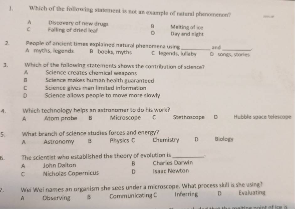 Which of the following statement is not an example of natural phenomenon?
A Discovery of new drugs B Melting of ice
C Falling of dried leaf Day and night
D
2. People of ancient times explained natural phenomena using_ and
A myths, legends B books, myths C legends, lullaby D songs, stories
3. Which of the following statements shows the contribution of science?
A Science creates chemical weapons
B Science makes human health guaranteed
C Science gives man limited information
D Science allows people to move more slowly
4. Which technology helps an astronomer to do his work?
A Atom probe B Microscope C Stethoscope D Hubble space telescope
5. What branch of science studies forces and energy?
A Astronomy B Physics C Chemistry D Biology
6. The scientist who established the theory of evolution is_ .
A John Dalton B Charles Darwin
C Nicholas Copernicus D Isaac Newton
7. Wei Wei names an organism she sees under a microscope. What process skill is she using?
A Observing B Communicating C Inferring D Evaluating