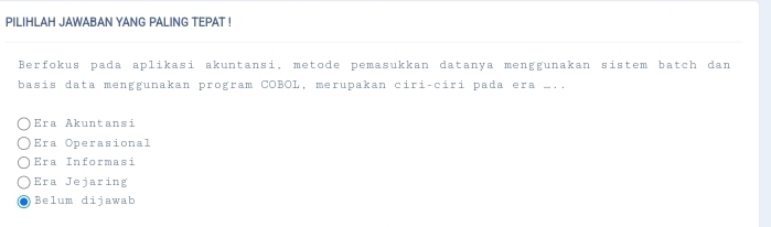 PILIHLAH JAWABAN YANG PALING TEPAT !
Berfokus pada aplikasi akuntansi, metode pemasukkan datanya menggunakan sistem batch dan
basis data menggunakan program COBOL, merupakan ciri-ciri pada era m..
Era Akuntansi
Era Operasional
Era Informasi
Era Jejaring

Belum dijawab