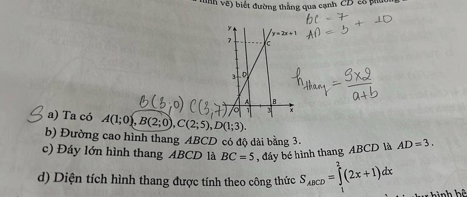 nh   ề ) biết đường thẳng qua cạnh CD co phu:
a) Ta có A(1;0),B(2;0),C(2;5),D(1;3).
b) Đường cao hình thang ABCD có độ dài bằng 3.
c) Đáy lớn hình thang ABCD là BC=5 , đáy bé hình thang ABCD là AD=3.
d) Diện tích hình thang được tính theo công thức S_ABCD=∈tlimits _1^2(2x+1)dx
hình bê