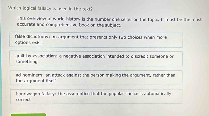 Which logical fallacy is used in the text?
This overview of world history is the number one seller on the topic. It must be the most
accurate and comprehensive book on the subject.
false dichotomy: an argument that presents only two choices when more
options exist
guilt by association: a negative association intended to discredit someone or
something
ad hominem: an attack against the person making the argument, rather than
the argument itself
bandwagon fallacy: the assumption that the popular choice is automatically
correct