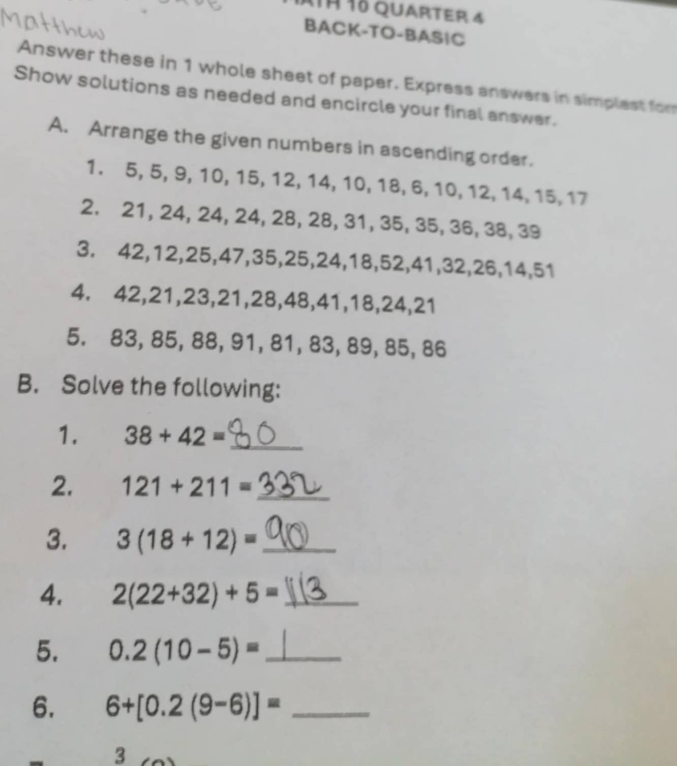 41ª 1º quarter 4 
BACK-TO-BAS|C 
Answer these in 1 whole sheet of paper. Express answers in simplest for 
Show solutions as needed and encircle your final answer. 
A. Arrange the given numbers in ascending order. 
1. 5, 5, 9, 10, 15, 12, 14, 10, 18, 6, 10, 12, 14, 15, 17
2. 21, 24, 24, 24, 28, 28, 31, 35, 35, 36, 38, 39
3. 42, 12, 25, 47, 35, 25, 24, 18, 52, 41, 32, 26, 14, 51
4. 42, 21, 23, 21, 28, 48, 41, 18, 24, 21
5. 83, 85, 88, 91, 81, 83, 89, 85, 86
B. Solve the following: 
1. 38+42= _ 
2. 121+211= _ 
3. 3(18+12)= _ 
4. 2(22+32)+5= _ 
5. 0.2(10-5)= _ 
6. 6+[0.2(9-6)]= _ 
3