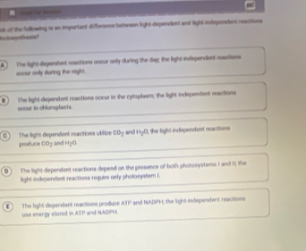 ch of the following is an important Afference between light dependent and light indspendent reactions
haturynthesis?
A The light-dependent reactions oocur only during the day; the light independent reastions
occur only during the night.. The light dependent reactions occur in the cytsplasm; the light independent reactions
ocour in chloroplasts.
The light dependent reactions utilize co_2 and H_2O
produce CO2 and H₂O , the light independent reactions
D The light-dependent reactions depend on the presence of both photssystems I and It; the
light independest reactions require only pholosystem I.
AEP
use energy stored in The light dependent reactions produce and NADPH and NADPH; the light independent reactions
ATP