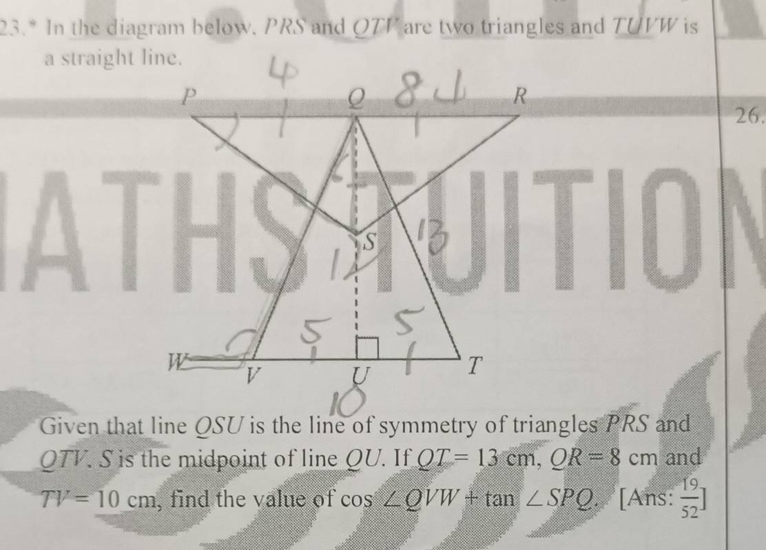 23.* In the diagram below. PRS and QTP are two triangles and TUVW is 
a straight line. 
26. 
Given that line QSU is the line of symmetry of triangles PRS and
QTV. S is the midpoint of line QU. If QT=13cm, QR=8cm and
TV=10cm , find the value of cos ∠ QVW+tan ∠ SPQ. [Ans:  19/52 ]