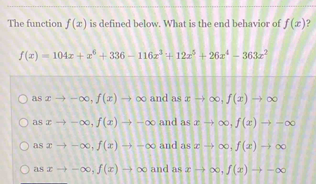 The function f(x) is defined below. What is the end behavior of f(x) ?
f(x)=104x+x^6+336-116x^3+12x^5+26x^4-363x^2
asxto -∈fty , f(x)to ∈fty and as xto ∈fty , f(x)to ∈fty
asxto -∈fty , f(x)to -∈fty and as xto ∈fty , f(x)to -∈fty
asxto -∈fty , f(x)to -∈fty and as xto ∈fty , f(x)to ∈fty
as xto -∈fty , f(x)to ∈fty and as xto ∈fty , f(x)to -∈fty