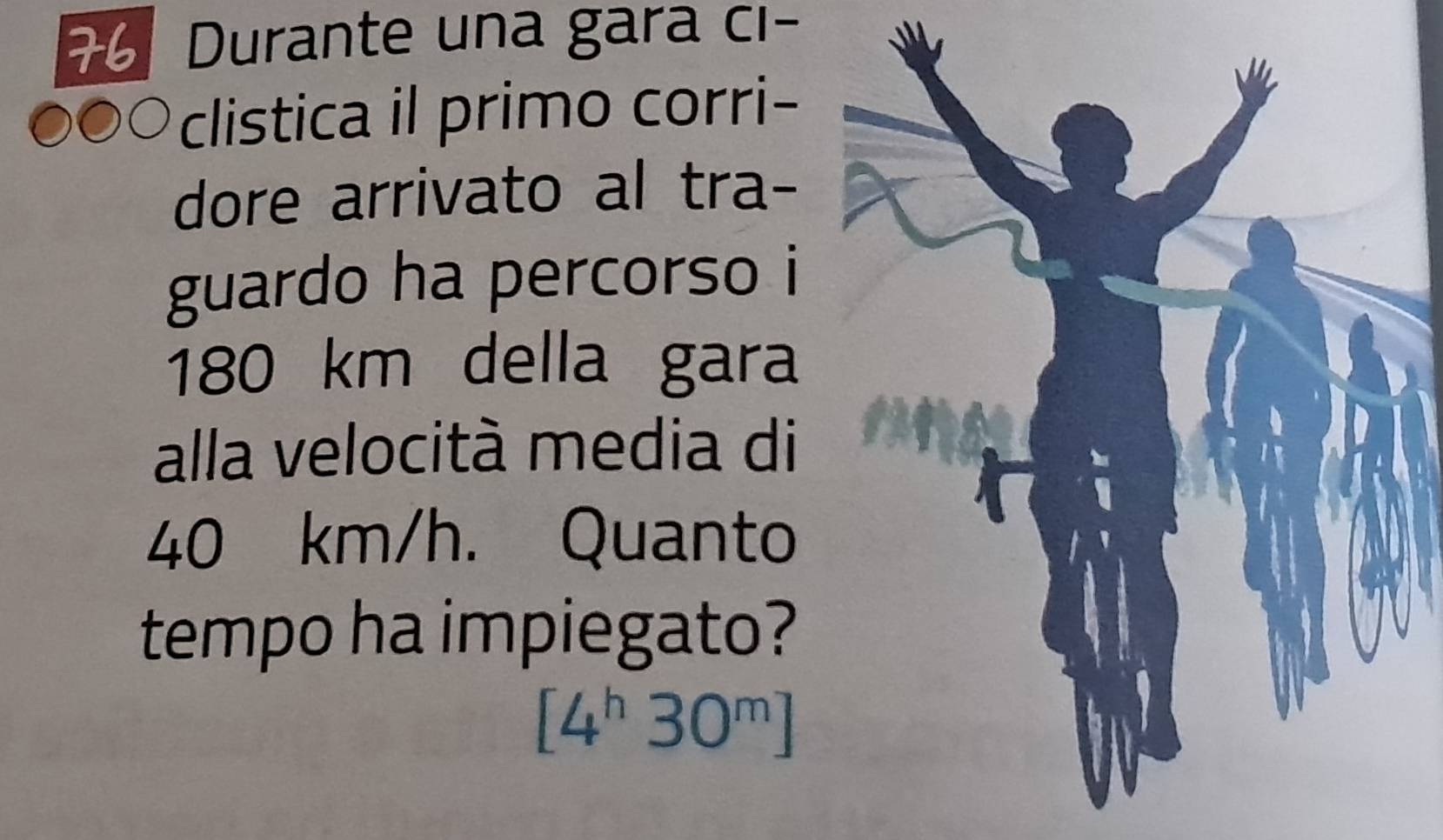 Durante una gara ci- 
clistica il primo corri- 
dore arrivato al tra- 
guardo ha percorso i
180 km della gara 
alla velocità media di
40 km/h. Quanto 
tempo ha impiegato?
[4^h30^m]