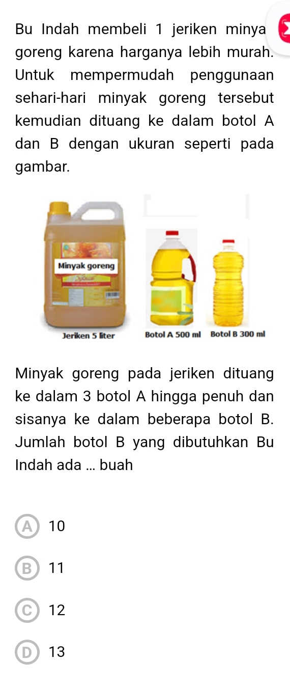 Bu Indah membeli 1 jeriken minya
goreng karena harganya lebih murah.
Untuk mempermudah penggunaan
sehari-hari minyak goreng tersebut
kemudian dituang ke dalam botol A
dan B dengan ukuran seperti pada
gambar.
l
Minyak goreng pada jeriken dituang
ke dalam 3 botol A hingga penuh dan
sisanya ke dalam beberapa botol B.
Jumlah botol B yang dibutuhkan Bu
Indah ada ... buah
A10
B 11
C) 12
D13