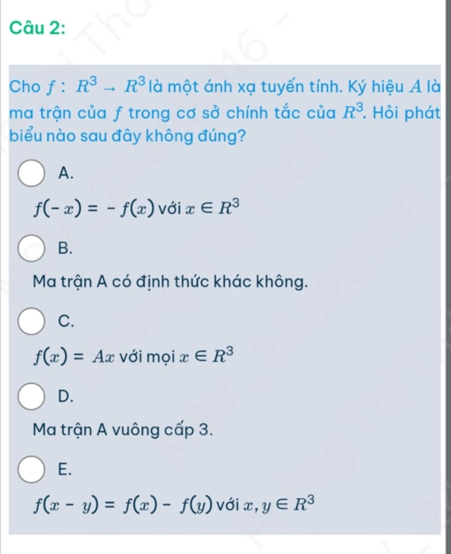 Cho f:R^3to R^3 là một ánh xạ tuyến tính. Ký hiệu A là
ma trận của f trong cơ sở chính tắc của R^3. Hỏi phát
biểu nào sau đây không đúng?
A.
f(-x)=-f(x) với x∈ R^3
B.
Ma trận A có định thức khác không.
C.
f(x)=Ax với mọi x∈ R^3
D.
Ma trận A vuông cấp 3.
E.
f(x-y)=f(x)-f(y) với x, y∈ R^3