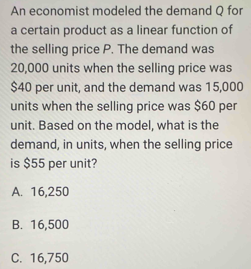 An economist modeled the demand Q for
a certain product as a linear function of
the selling price P. The demand was
20,000 units when the selling price was
$40 per unit, and the demand was 15,000
units when the selling price was $60 per
unit. Based on the model, what is the
demand, in units, when the selling price
is $55 per unit?
A. 16,250
B. 16,500
C. 16,750