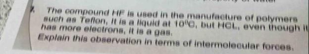 The compound HF is used in the manufacture of polymers 
such as Teflon, It is a liquid at 10^0C , but HCL, even though it 
has more electrons, it is a gas. 
Explain this observation in terms of intermolecular forces.