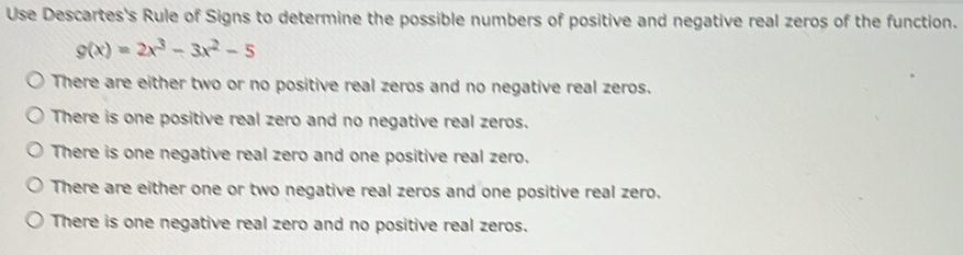 Use Descartes's Rule of Signs to determine the possible numbers of positive and negative real zeros of the function.
g(x)=2x^3-3x^2-5
There are either two or no positive real zeros and no negative real zeros.
There is one positive real zero and no negative real zeros.
There is one negative real zero and one positive real zero.
There are either one or two negative real zeros and one positive real zero.
There is one negative real zero and no positive real zeros.