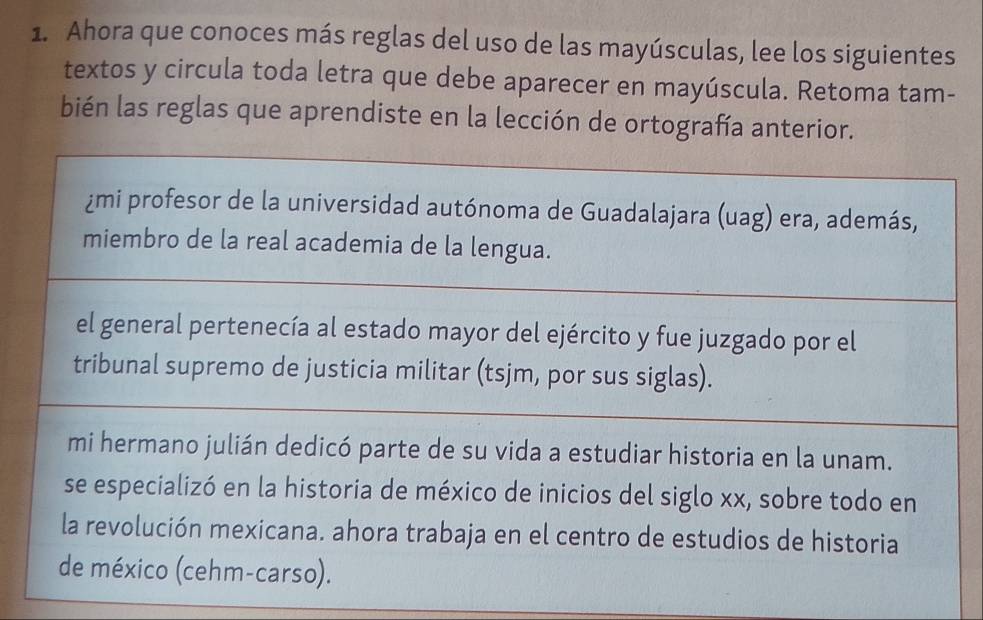 Ahora que conoces más reglas del uso de las mayúsculas, lee los siguientes 
textos y circula toda letra que debe aparecer en mayúscula. Retoma tam- 
bién las reglas que aprendiste en la lección de ortografía anterior. 
¿mi profesor de la universidad autónoma de Guadalajara (uag) era, además, 
miembro de la real academia de la lengua. 
el general pertenecía al estado mayor del ejército y fue juzgado por el 
tribunal supremo de justicia militar (tsjm, por sus siglas). 
mi hermano julián dedicó parte de su vida a estudiar historia en la unam. 
se especializó en la historia de méxico de inicios del siglo xx, sobre todo en 
la revolución mexicana. ahora trabaja en el centro de estudios de historia 
de méxico (cehm-carso).