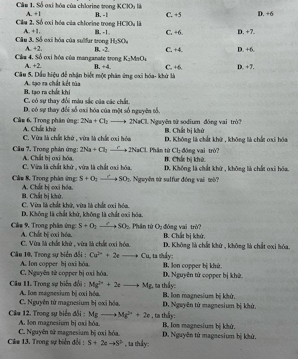 Số oxi hóa của chlorine trong KClO_3 là
A. +1 B. -1 C. +5 D. +6
Câu 2. Số oxi hóa của chlorine trong HClO_4 là
A. +1. B. -1. C. +6. D. +7.
Câu 3. Số oxi hóa của sulfur trong H_2SO_4
A. +2. B. -2. C. +4. D. +6.
Câu 4. Số oxi hóa của manganate trong K_2MnO_4
A. +2. B. +4. C. +6. D. +7.
Câu 5. Dấu hiệu để nhận biết một phản ứng oxi hóa- khử là
A. tạo ra chất kết tủa
B. tạo ra chất khí
C. có sự thay đồi màu sắc của các chất.
D. có sự thay đổi số oxi hóa của một số nguyên tố.
Câu 6. Trong phản ứng: 2Na+Cl_2to 2] 2Na C 1. Nguyên tử sodium đóng vai trò?
A. Chất khử B. Chất bị khử
C. Vừa là chất khử , vừa là chất oxi hóa D. Không là chất khử , không là chất oxi hóa
Câu 7. Trong phản ứng: 2Na+Cl_2 xrightarrow t°2NaCl. Phân tử Cl_2 đóng vai trò?
A. Chất bị oxi hóa. B. Chất bị khử.
C. Vừa là chất khử , vừa là chất oxi hóa. D. Không là chất khử , không là chất oxi hóa.
Câu 8. Trong phản ứng: S+O_2xrightarrow t°SO_2. Nguyên tử sulfur đóng vai trò?
A. Chất bị oxi hóa.
B. Chất bị khử.
C. Vừa là chất khử, vừa là chất oxi hóa.
D. Không là chất khử, không là chất oxi hóa.
Câu 9. Trong phản ứng: S+O_2xrightarrow I°SO_2.. Phân tử O_2 đóng vai trò?
A. Chất bị oxi hóa. B. Chất bị khử.
C. Vừa là chất khử , vừa là chất oxi hóa. D. Không là chất khử , không là chất oxi hóa.
Câu 10. Trong sự biến đổi : Cu^(2+)+2e_  Cu 1, ta thấy:
A. Ion copper bị oxi hóa. B. Ion copper bị khử.
C. Nguyên tử copper bị oxi hóa. D. Nguyên tử copper bị khử.
Câu 11. Trong sự biến đổi : Mg^(2+)+2e _  Mg :, ta thấy:
A. Ion magnesium bị oxi hóa. B. Ion magnesium bị khử.
C. Nguyên tử magnesium bị oxi hóa. D. Nguyên tử magnesium bị khử.
Câu 12. Trong sự biến đổi : Mg_  Mg^(2+)+2e , ta thấy:
A. Ion magnesium bị oxi hóa. B. Ion magnesium bị khử.
C. Nguyên tử magnesium bị oxi hóa. D. Nguyên tử magnesium bị khử.
Câu 13. Trong sự biến đổi : S+2eto S^(2-) , ta thấy: