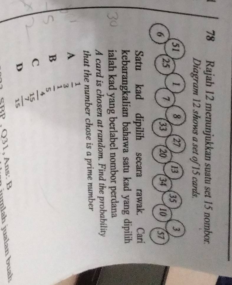 Rajah 12 menunjukkan suatu set 15 nombor.
Diagram 12 shows a set of 15 cards.
51 1 8 27 13 35 3
6 25
7 33 20 34 10 57
Satu kad dipilih secara rawak. Cari
kebarangkalian bahawa satu kad yang dipilih 
ialah kad yang berlabel nombor perdana
A card is chosen at random. Find the probability
that the number chose is a prime number
A  1/3 
B  1/5 
c  4/15 
D  7/15 
SBp ,Q31, Ans: B
jumlah jualan buah