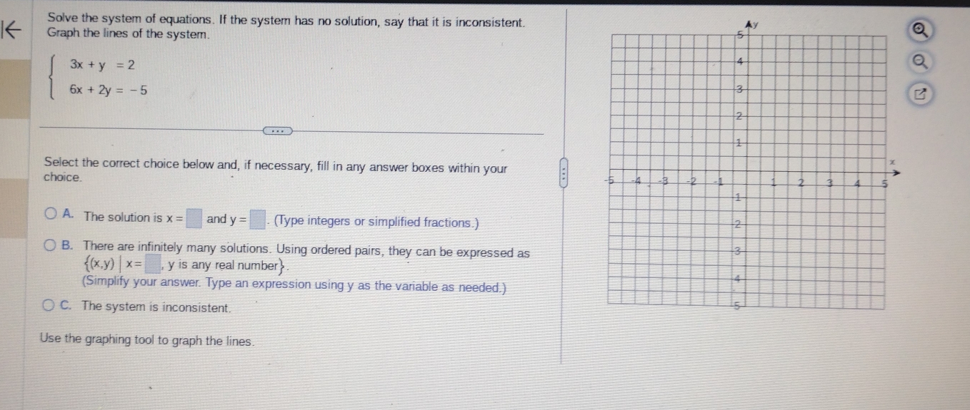 Solve the system of equations. If the system has no solution, say that it is inconsistent.
Graph the lines of the system
beginarrayl 3x+y=2 6x+2y=-5endarray.
a
B
Select the correct choice below and, if necessary, fill in any answer boxes within your
choice.
A. The solution is x=□ and y=□. (Type integers or simplified fractions.)
B. There are infinitely many solutions. Using ordered pairs, they can be expressed as
 (x,y)|x=□ , y is any real number
(Simplify your answer. Type an expression using y as the variable as needed.)
C. The system is inconsistent.
Use the graphing tool to graph the lines.