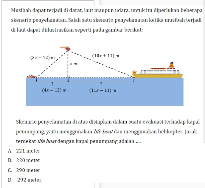 Musibah dapat terjadi di darat, laut maupun udara, untuk itu diperlukan beberapa
skenario penyelamatan. Salah satu skenario penyelamatan ketika musibah terjadi
di laut dapat diilustrasikan seperti pada gambar berikut:
Skenario penyelamatan di atas disiapkan dalam suatu evakuasi terhadap kapal
penumpang, yaitu menggunakan life boat dan menggunakan helikopter. Jarak
terdekat life boat dengan kapal penumpang adalah ....
A. 221 meter
B. 220 meter
C. 290 meter
D. 292 meter