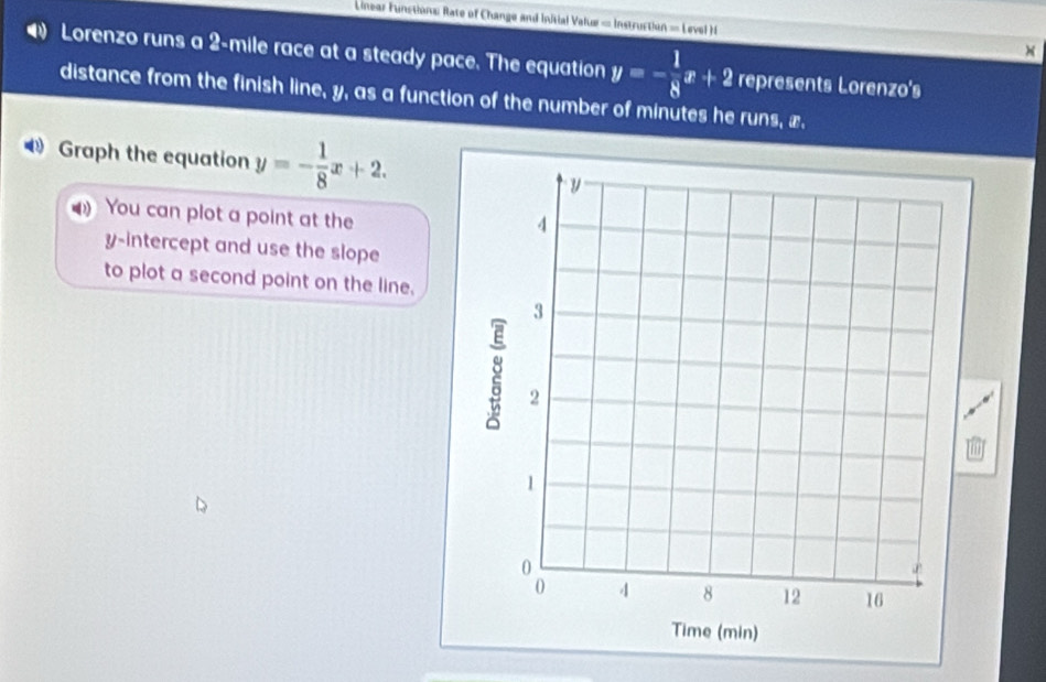 Linear Funstions Rate of Change and initial Valuw = Instruction = Level )i
Lorenzo runs a 2-mile race at a steady pace. The equation y=- 1/8 x+2 represents Lorenzo's
distance from the finish line, y, as a function of the number of minutes he runs, æ.
D Graph the equation y=- 1/8 x+2. 
You can plot a point at the
y-intercept and use the slope
to plot a second point on the line.